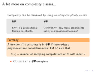 A bit more on complexity classes...
Complexity can be measured by using counting-complexity classes
NP #P
Sat: is a propositional CountSat: how many assignments
formula satisﬁable? satisfy a propositional formula?
Formally
A function f (·) on strings is in #P if there exists a
polynomial-time non-deterministic TM M such that
f (x) = number of accepting computations of M with input x
◮ CountSat is #P-complete
 