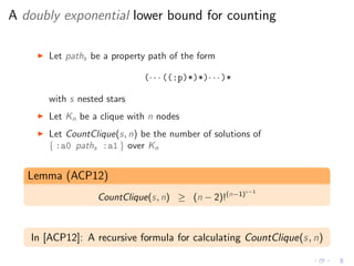A doubly exponential lower bound for counting
◮ Let paths be a property path of the form
(· · · ((:p)*)*)· · ·)*
with s nested stars
◮ Let Kn be a clique with n nodes
◮ Let CountClique(s, n) be the number of solutions of
{ :a0 paths :a1 } over Kn
Lemma (ACP12)
CountClique(s, n) ≥ (n − 2)!(n−1)s−1
In [ACP12]: A recursive formula for calculating CountClique(s, n)
 