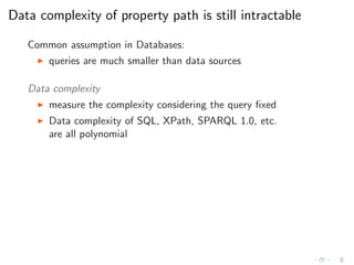 Data complexity of property path is still intractable
Common assumption in Databases:
◮ queries are much smaller than data sources
Data complexity
◮ measure the complexity considering the query ﬁxed
◮ Data complexity of SQL, XPath, SPARQL 1.0, etc.
are all polynomial
 