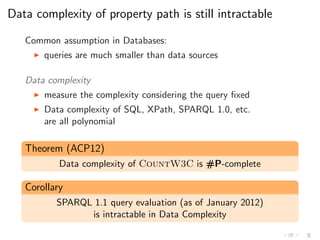 Data complexity of property path is still intractable
Common assumption in Databases:
◮ queries are much smaller than data sources
Data complexity
◮ measure the complexity considering the query ﬁxed
◮ Data complexity of SQL, XPath, SPARQL 1.0, etc.
are all polynomial
Theorem (ACP12)
Data complexity of CountW3C is #P-complete
Corollary
SPARQL 1.1 query evaluation (as of January 2012)
is intractable in Data Complexity
 