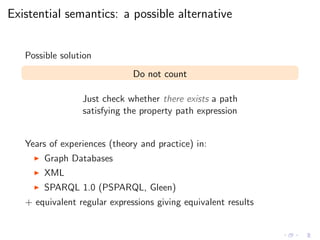 Existential semantics: a possible alternative
Possible solution
Do not count
Just check whether there exists a path
satisfying the property path expression
Years of experiences (theory and practice) in:
◮ Graph Databases
◮ XML
◮ SPARQL 1.0 (PSPARQL, Gleen)
+ equivalent regular expressions giving equivalent results
 