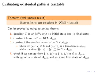 Evaluating existential paths is tractable
Theorem (well-known result)
ExistsPath can be solved in O(|G| × |path|)
Can be proved by using automata theory:
1. consider G as an NFA with :a initial state and :b ﬁnal state
2. construct from path an NFA Apath
3. construct the product automaton G × Apath:
◮ whenever (x, r, y) ∈ G and (p, r, q) is a transition in Apath
add a transition ((x, p), r, (y, q)) to G × Apath
4. check if we can go from (:a, q0) to (:b, qf ) in G × Apath
with q0 initial state of Apath and qf some ﬁnal state of Apath
 