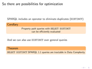 So there are possibilities for optimization
SPARQL includes an operator to eliminate duplicates (DISTINCT)
Corollary
Property path queries with SELECT DISTINCT
can be eﬃciently evaluated
And we can also use DISTINCT over general queries
Theorem
SELECT DISTINCT SPARQL 1.1 queries are tractable in Data Complexity
 