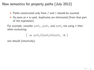 New semantics for property paths (July 2012)
◮ Paths constructed only from / and | should be counted
◮ As soon as * is used, duplicates are eliminated (from that part
of the expression)
For example, consider path1, path2, and path3 not using * then
when evaluating
{ :a path1/(path2)*/path3 :b }
one should (intuitively):
 