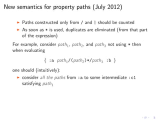 New semantics for property paths (July 2012)
◮ Paths constructed only from / and | should be counted
◮ As soon as * is used, duplicates are eliminated (from that part
of the expression)
For example, consider path1, path2, and path3 not using * then
when evaluating
{ :a path1/(path2)*/path3 :b }
one should (intuitively):
◮ consider all the paths from :a to some intermediate :c1
satisfying path1
 