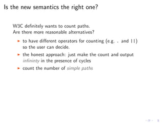 Is the new semantics the right one?
W3C deﬁnitely wants to count paths.
Are there more reasonable alternatives?
◮ to have diﬀerent operators for counting (e.g. . and ||)
so the user can decide.
◮ the honest approach: just make the count and output
inﬁninty in the presence of cycles
◮ count the number of simple paths
 