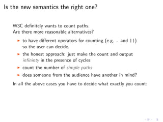 Is the new semantics the right one?
W3C deﬁnitely wants to count paths.
Are there more reasonable alternatives?
◮ to have diﬀerent operators for counting (e.g. . and ||)
so the user can decide.
◮ the honest approach: just make the count and output
inﬁninty in the presence of cycles
◮ count the number of simple paths
◮ does someone from the audience have another in mind?
In all the above cases you have to decide what exactly you count:
 