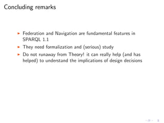 Concluding remarks
◮ Federation and Navigation are fundamental features in
SPARQL 1.1
◮ They need formalization and (serious) study
◮ Do not runaway from Theory! it can really help (and has
helped) to understand the implications of design decisions
 