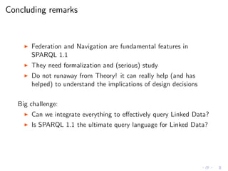 Concluding remarks
◮ Federation and Navigation are fundamental features in
SPARQL 1.1
◮ They need formalization and (serious) study
◮ Do not runaway from Theory! it can really help (and has
helped) to understand the implications of design decisions
Big challenge:
◮ Can we integrate everything to eﬀectively query Linked Data?
◮ Is SPARQL 1.1 the ultimate query language for Linked Data?
 