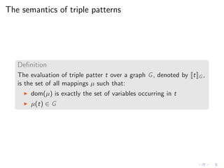 The semantics of triple patterns
Deﬁnition
The evaluation of triple patter t over a graph G, denoted by t G ,
is the set of all mappings µ such that:
◮ dom(µ) is exactly the set of variables occurring in t
◮ µ(t) ∈ G
 
