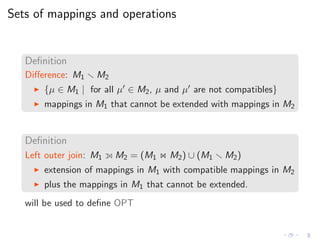 Sets of mappings and operations
Deﬁnition
Diﬀerence: M1 M2
◮ {µ ∈ M1 | for all µ′ ∈ M2, µ and µ′ are not compatibles}
◮ mappings in M1 that cannot be extended with mappings in M2
Deﬁnition
Left outer join: M1 M2 = (M1 ⋊⋉ M2) ∪ (M1 M2)
◮ extension of mappings in M1 with compatible mappings in M2
◮ plus the mappings in M1 that cannot be extended.
will be used to deﬁne OPT
 