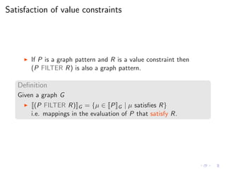 Satisfaction of value constraints
◮ If P is a graph pattern and R is a value constraint then
(P FILTER R) is also a graph pattern.
Deﬁnition
Given a graph G
◮ (P FILTER R) G = {µ ∈ P G | µ satisﬁes R}
i.e. mappings in the evaluation of P that satisfy R.
 