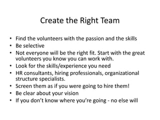 Create the Right Team
• Find the volunteers with the passion and the skills
• Be selective
• Not everyone will be the right fit. Start with the great
volunteers you know you can work with.
• Look for the skills/experience you need
• HR consultants, hiring professionals, organizational
structure specialists.
• Screen them as if you were going to hire them!
• Be clear about your vision
• If you don’t know where you’re going - no else will
 
