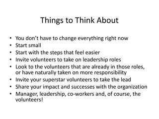 Things to Think About
• You don’t have to change everything right now
• Start small
• Start with the steps that feel easier
• Invite volunteers to take on leadership roles
• Look to the volunteers that are already in those roles,
or have naturally taken on more responsibility
• Invite your superstar volunteers to take the lead
• Share your impact and successes with the organization
• Manager, leadership, co-workers and, of course, the
volunteers!
 