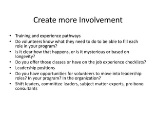 Create more Involvement
• Training and experience pathways
• Do volunteers know what they need to do to be able to fill each
role in your program?
• Is it clear how that happens, or is it mysterious or based on
longevity?
• Do you offer those classes or have on the job experience checklists?
• Leadership positions
• Do you have opportunities for volunteers to move into leadership
roles? In your program? In the organization?
• Shift leaders, committee leaders, subject matter experts, pro bono
consultants
 