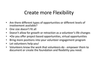Create more Flexibility
• Are there different types of opportunities or different levels of
involvement available?
• One size doesn’t fit all
• Doesn’t allow for growth or retraction as a volunteer’s life changes
• •Do you offer project based opportunities, virtual opportunities
• Bring more positions into your volunteer engagement program
• Let volunteers help you!
• Volunteers know the work that volunteers do - empower them to
document or create the foundation and flexibility you need.
 