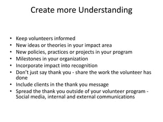 Create more Understanding
• Keep volunteers informed
• New ideas or theories in your impact area
• New policies, practices or projects in your program
• Milestones in your organization
• Incorporate impact into recognition
• Don’t just say thank you - share the work the volunteer has
done
• Include clients in the thank you message
• Spread the thank you outside of your volunteer program -
Social media, internal and external communications
 