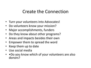 Create the Connection
• Turn your volunteers into Advocates!
• Do volunteers know your mission?
• Major accomplishments, funders
• Do they know about other programs?
• Areas and impacts besides their own
• Empower them to spread the word
• Keep them up to date
• Use social media
• •Do you know which of your volunteers are also
donors?
 