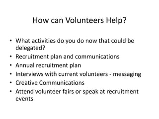 How can Volunteers Help?
• What activities do you do now that could be
delegated?
• Recruitment plan and communications
• Annual recruitment plan
• Interviews with current volunteers - messaging
• Creative Communications
• Attend volunteer fairs or speak at recruitment
events
 