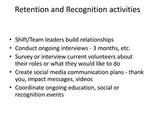 Retention and Recognition activities
• Shift/Team leaders build relationships
• Conduct ongoing interviews - 3 months, etc.
• Survey or interview current volunteers about
their roles or what they would like to do
• Create social media communication plans - thank
you, impact messages, videos
• Coordinate ongoing education, social or
recognition events
 