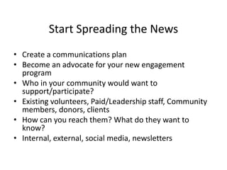 Start Spreading the News
• Create a communications plan
• Become an advocate for your new engagement
program
• Who in your community would want to
support/participate?
• Existing volunteers, Paid/Leadership staff, Community
members, donors, clients
• How can you reach them? What do they want to
know?
• Internal, external, social media, newsletters
 