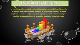 ESTUDIO ESTAD�STICO
La estad�stica es la rama de la matem�ticas que tiene como objetivo el desarrollo
de t�cnicas para el conocimiento num�rico de un conjunto numeroso de datos
emp�ricos, es decir, se ocupa de recoger, organizar, resumir y analizar una gran
cantidad de datos obtenidos de la realidad para hacer visible lo invisible
 