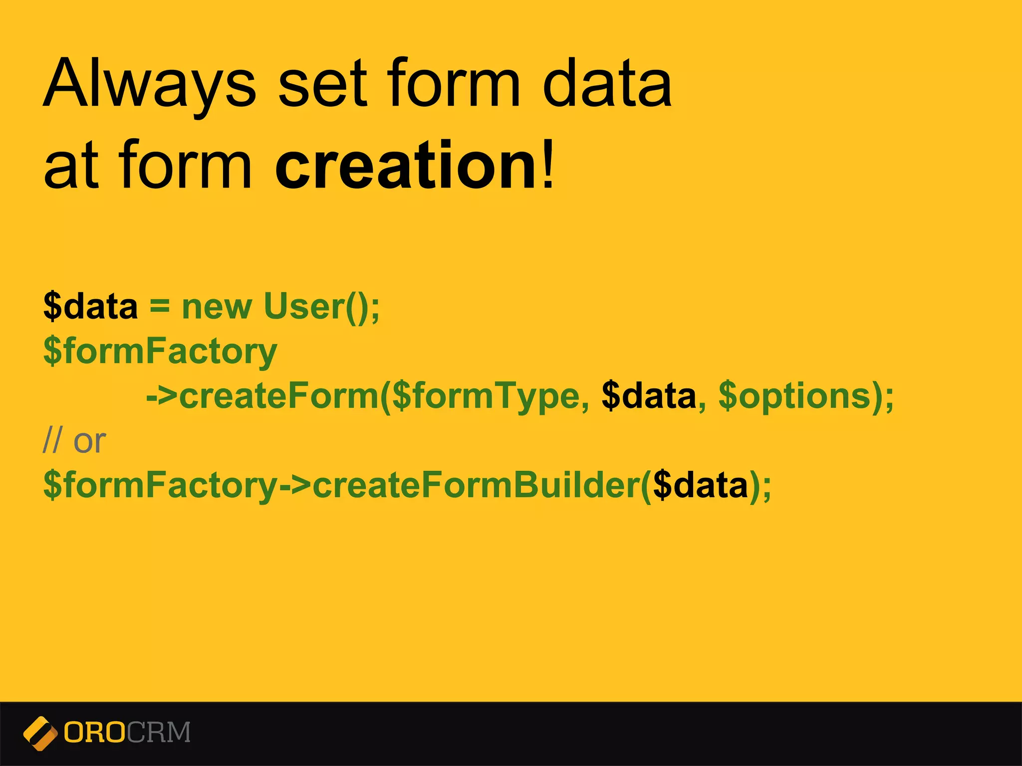 Presentation title here
Always set form data
at form creation!
$data = new User();
$formFactory
->createForm($formType, $data, $options);
// or
$formFactory->createFormBuilder($data);
 