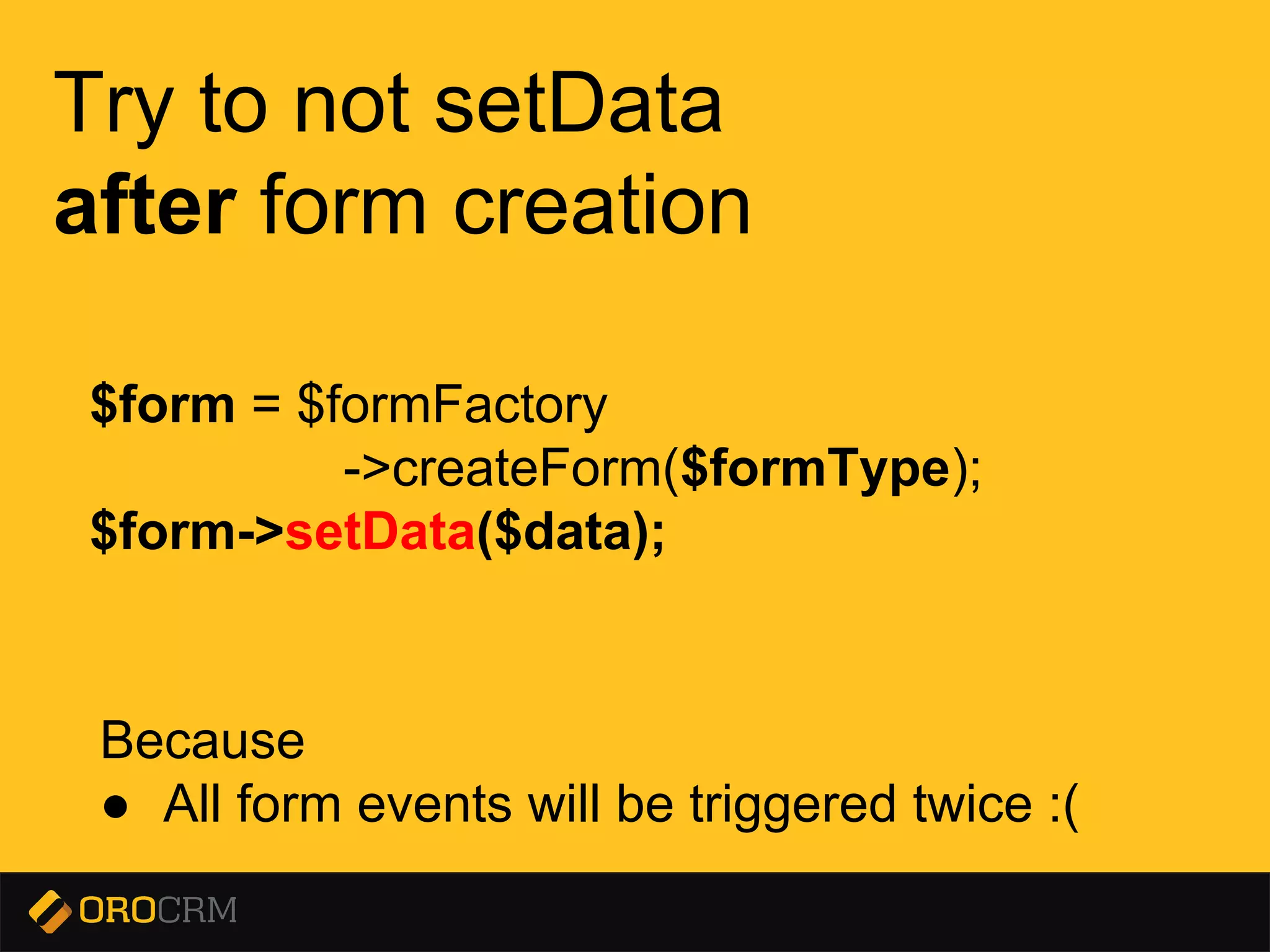 Presentation title here
Try to not setData
after form creation
Because
● All form events will be triggered twice :(
$form = $formFactory
->createForm($formType);
$form->setData($data);
 