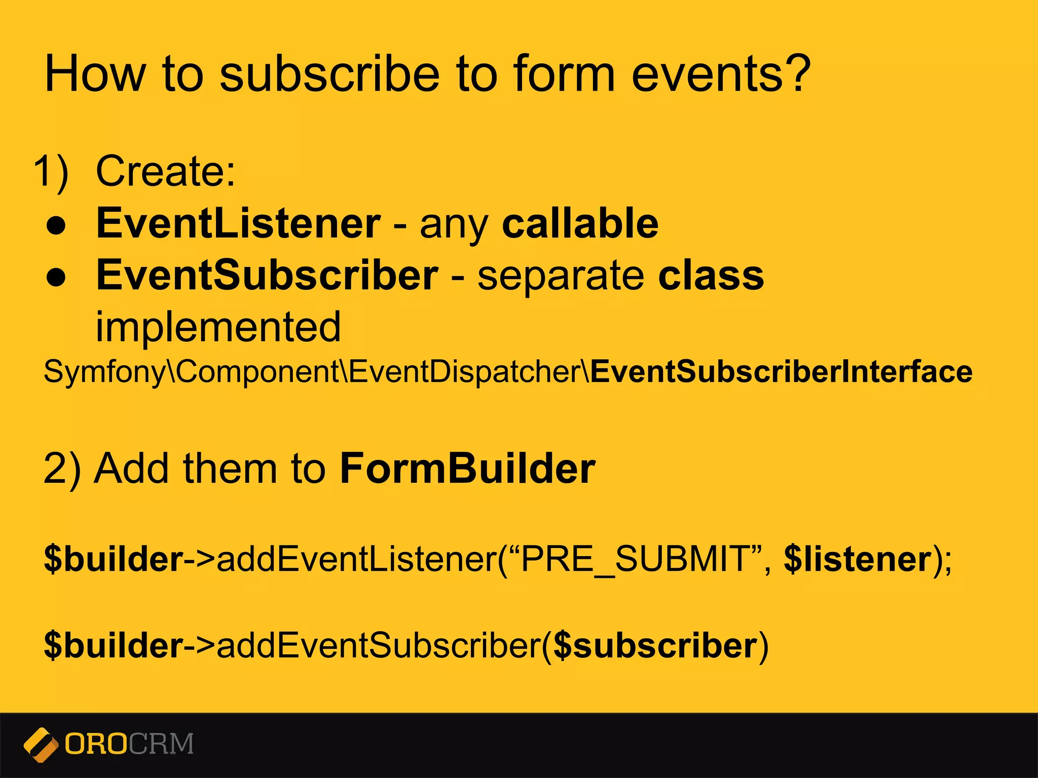 Presentation title here
How to subscribe to form events?
1) Create:
● EventListener - any callable
● EventSubscriber - separate class
implemented
SymfonyComponentEventDispatcherEventSubscriberInterface
2) Add them to FormBuilder
$builder->addEventListener(“PRE_SUBMIT”, $listener);
$builder->addEventSubscriber($subscriber)
 