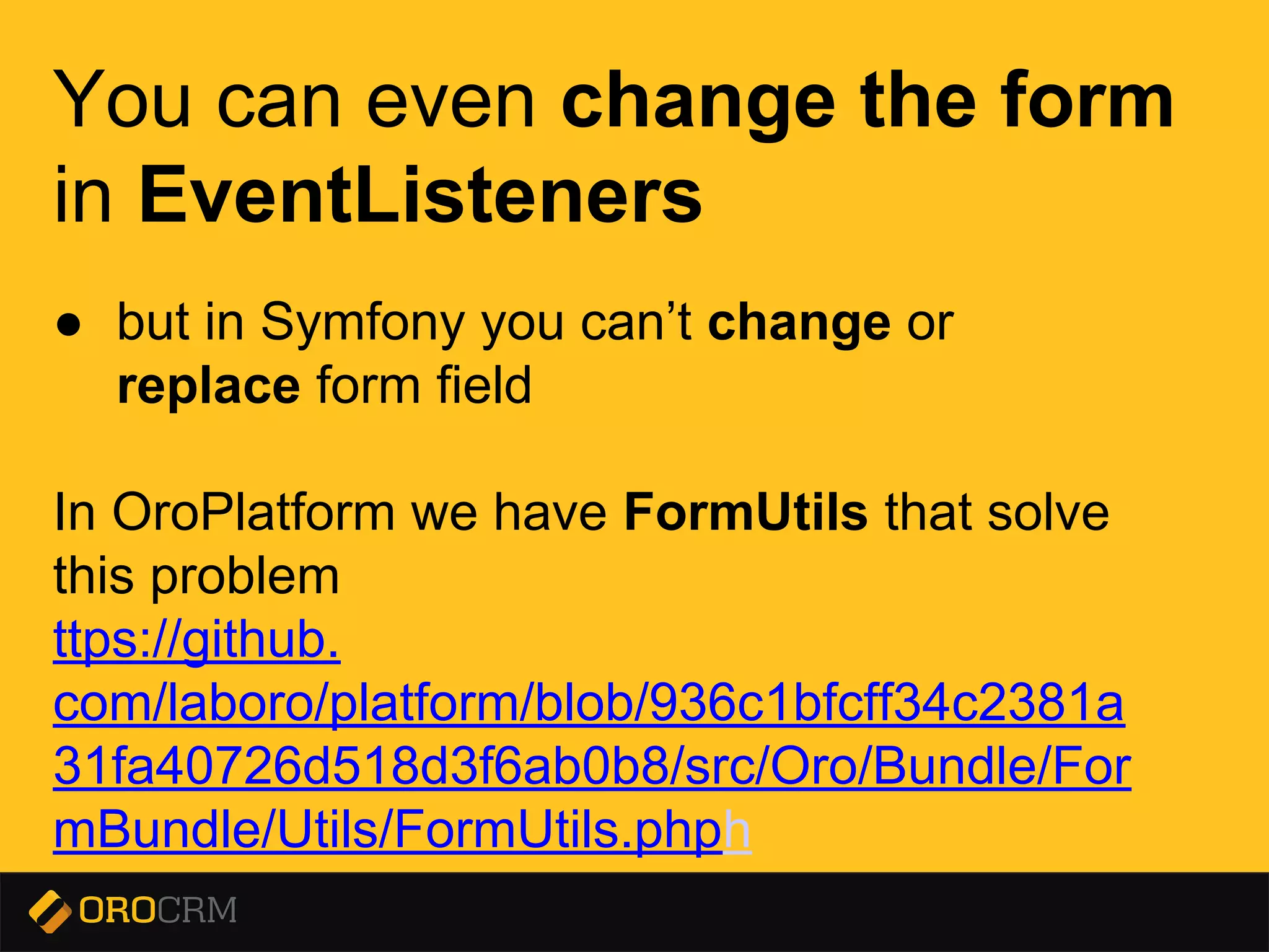 Presentation title here
You can even change the form
in EventListeners
● but in Symfony you can’t change or
replace form field
In OroPlatform we have FormUtils that solve
this problem
https://github.
com/orocrm/platform/blob/936c1bfcff34c2381a
31fa40726d518d3f6ab0b8/src/Oro/Bundle/For
mBundle/Utils/FormUtils.php
 