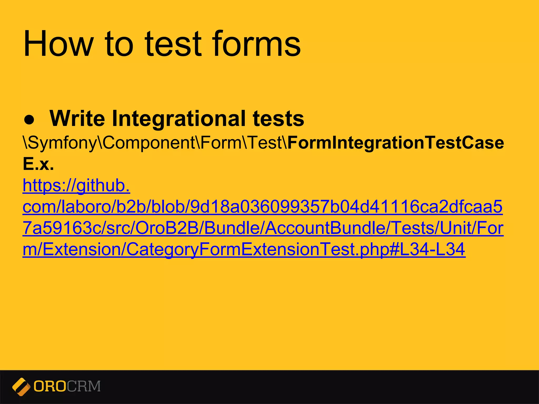 Presentation title here
How to test forms
● Write Integrational tests
SymfonyComponentFormTestFormIntegrationTestCase
E.x.
https://github.
com/laboro/b2b/blob/9d18a036099357b04d41116ca2dfcaa5
7a59163c/src/OroB2B/Bundle/AccountBundle/Tests/Unit/For
m/Extension/CategoryFormExtensionTest.php#L34-L34
 