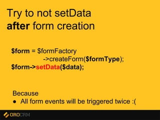 Presentation title here
Try to not setData
after form creation
Because
● All form events will be triggered twice :(
$form = $formFactory
->createForm($formType);
$form->setData($data);
 
