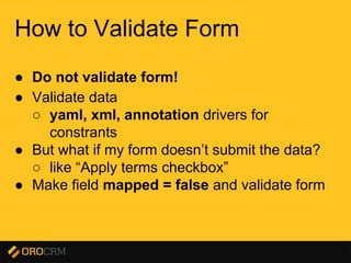 Presentation title here
How to Validate Form
● Do not validate form!
● Validate data
○ yaml, xml, annotation drivers for
constrants
● But what if my form doesn’t submit the data?
○ like “Apply terms checkbox”
● Make field mapped = false and validate form
 