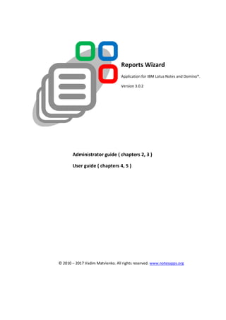 Reports Wizard
Application for IBM Lotus Notes and Domino®.
Version 3.0.2
Administrator guide ( chapters 2, 3 )
User guide ( chapters 4, 5 )
© 2010 – 2017 Vadim Matvienko. All rights reserved. www.notesapps.org
 