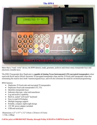 The RW4




More than a “read / write” device, the RW4 detects, reads, generates, archives and clones many transponder keys and
electronic clonable keys.

The RW4 Transponder Key Duplicator is capable of cloning Texas Instruments® (TI) encrypted transponders when
used with Ilco® and/or Silca® electronic TI encrypted transponder chips and the TI fixed code transponder chips thus
eliminating the need to have both “master(original) keys, and will also eliminate the need for on-board programming.

RW4 features:
  • Duplicates TI fixed code and encrypted TI transponders
  • Duplicates fixed code transponders (T2, T5)
  • Identifies transponder keys
  • Indicates chip type, value and manufacter
  • Log and archive capability
  • Built-in, sealed “soft touch” keyboard
  • Easy to read LCD display
  • Multiple language support
  • Portable, compact, lightweight design
  • 12V DC power adapter included
  • USB and serial port

Dimensions: 6.3” x 9.7” x 3.2” (16cm x 24.6cm x 63.5cm)
1.5 lbs. (.68Kg)

Call for price at 800-860-5625 Monday through Friday 8:30AM to 5:00PM Eastern Time
 