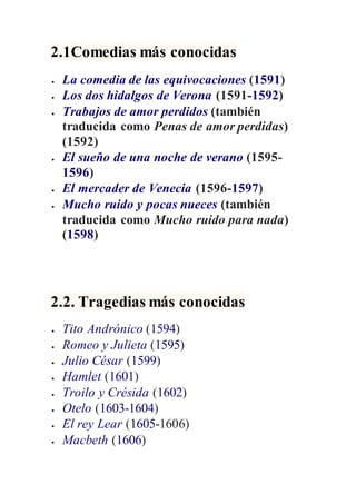 2.1Comedias más conocidas
 La comedia de las equivocaciones (1591)
 Los dos hidalgos de Verona (1591-1592)
 Trabajos de amor perdidos (también
traducida como Penas de amor perdidas)
(1592)
 El sueño de una noche de verano (1595-
1596)
 El mercader de Venecia (1596-1597)
 Mucho ruido y pocas nueces (también
traducida como Mucho ruido para nada)
(1598)
2.2. Tragedias más conocidas
 Tito Andrónico (1594)
 Romeo y Julieta (1595)
 Julio César (1599)
 Hamlet (1601)
 Troilo y Crésida (1602)
 Otelo (1603-1604)
 El rey Lear (1605-1606)
 Macbeth (1606)
 