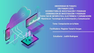 UNIVERSIDAD DE PANAMÁ
CRU PANAMÁ ESTE
VICERRECTORÍA DE INVESTIGACIÓN Y POSGRADO
COORDINACIÓN DE INVESTIGACIÓN Y POSGRADO
FACULTAD DE INFORMÁTICA, ELECTRÓNICA Y COMUNICACIÓN
Maestría en Tecnología de la Información y Comunicación
Tema: Computación en la Nube
Facilitadora: Magíster Yanaris Vargas
Estudiante : Judith Rodríguez
 