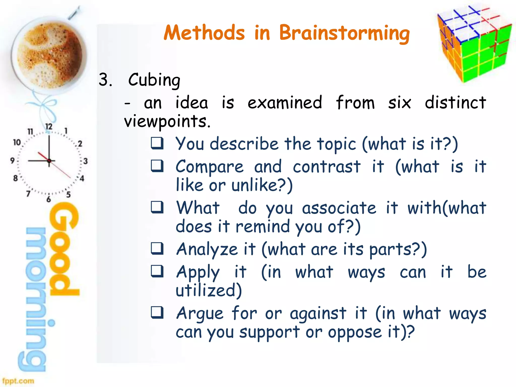 Methods in Brainstorming
3. Cubing
- an idea is examined from six distinct
viewpoints.
 You describe the topic (what is it?)
 Compare and contrast it (what is it
like or unlike?)
 What do you associate it with(what
does it remind you of?)
 Analyze it (what are its parts?)
 Apply it (in what ways can it be
utilized)
 Argue for or against it (in what ways
can you support or oppose it)?
 
