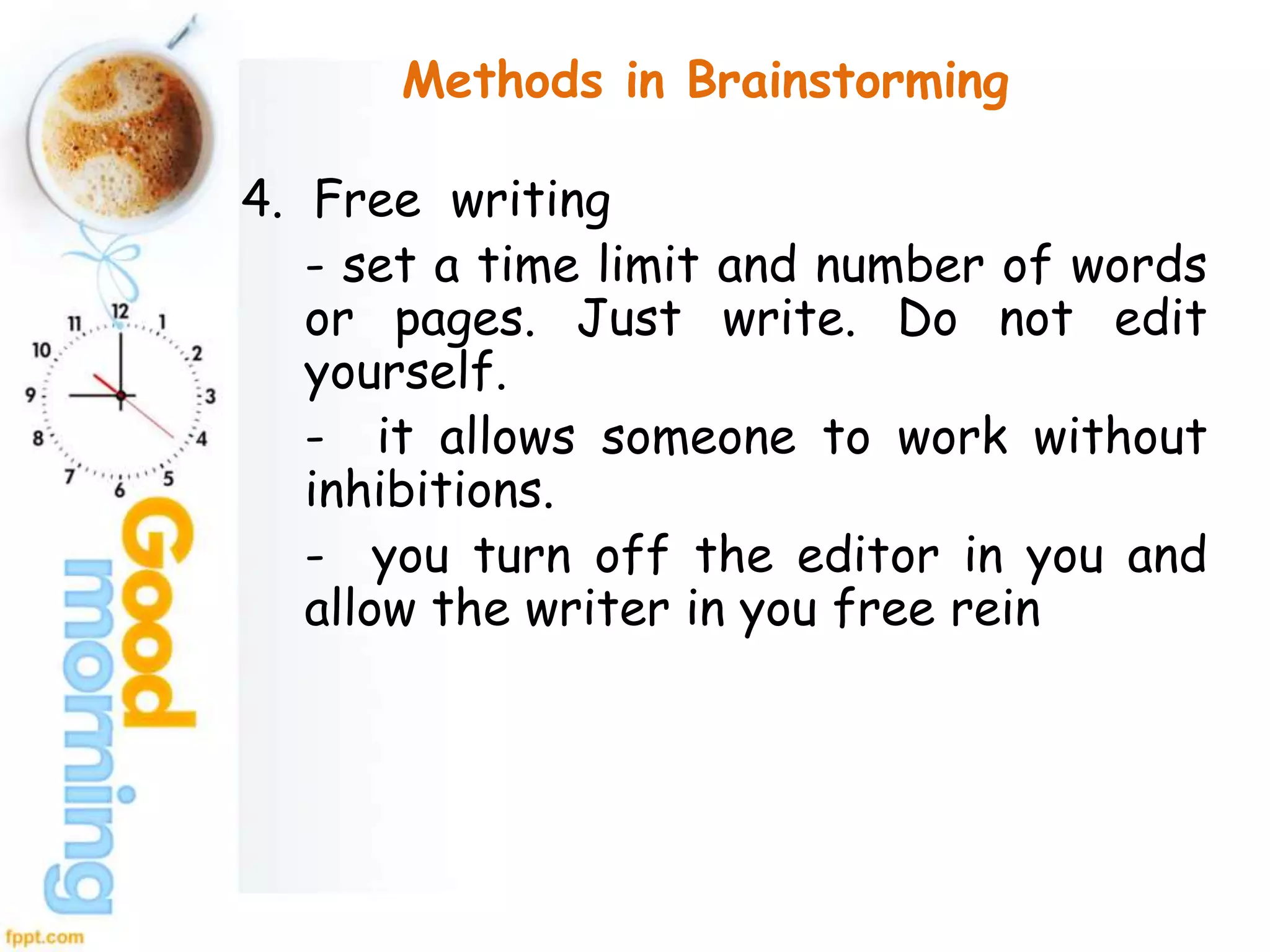 Methods in Brainstorming
4. Free writing
- set a time limit and number of words
or pages. Just write. Do not edit
yourself.
- it allows someone to work without
inhibitions.
- you turn off the editor in you and
allow the writer in you free rein
 