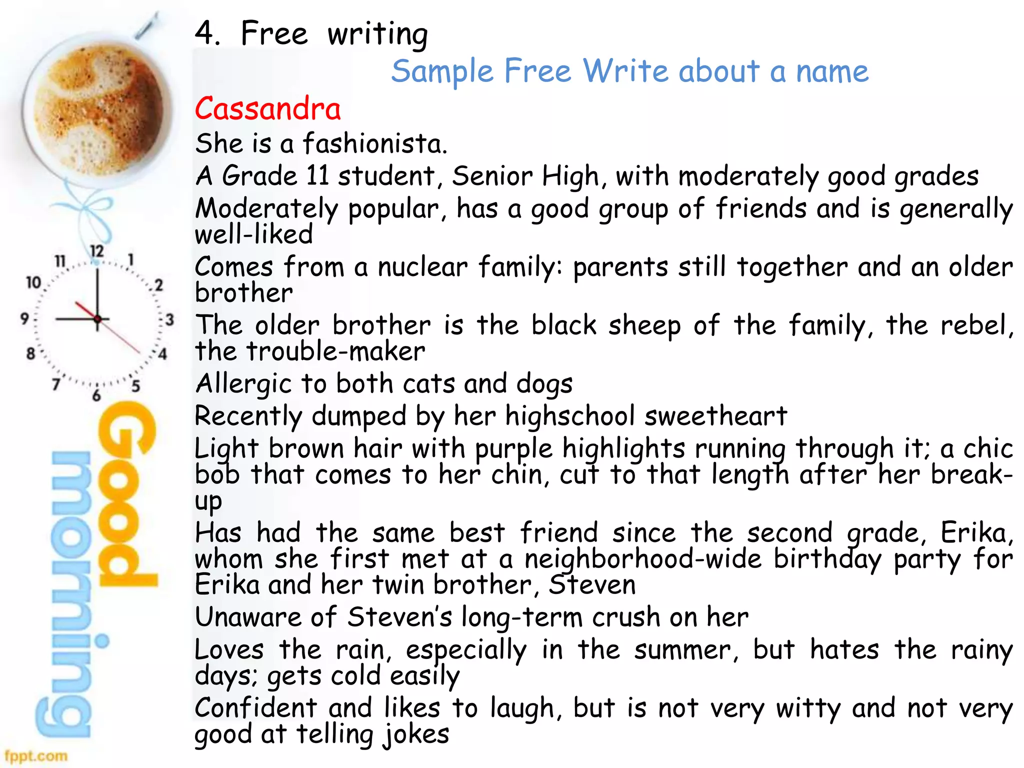 4. Free writing
Sample Free Write about a name
Cassandra
She is a fashionista.
A Grade 11 student, Senior High, with moderately good grades
Moderately popular, has a good group of friends and is generally
well-liked
Comes from a nuclear family: parents still together and an older
brother
The older brother is the black sheep of the family, the rebel,
the trouble-maker
Allergic to both cats and dogs
Recently dumped by her highschool sweetheart
Light brown hair with purple highlights running through it; a chic
bob that comes to her chin, cut to that length after her break-
up
Has had the same best friend since the second grade, Erika,
whom she first met at a neighborhood-wide birthday party for
Erika and her twin brother, Steven
Unaware of Steven’s long-term crush on her
Loves the rain, especially in the summer, but hates the rainy
days; gets cold easily
Confident and likes to laugh, but is not very witty and not very
good at telling jokes
 