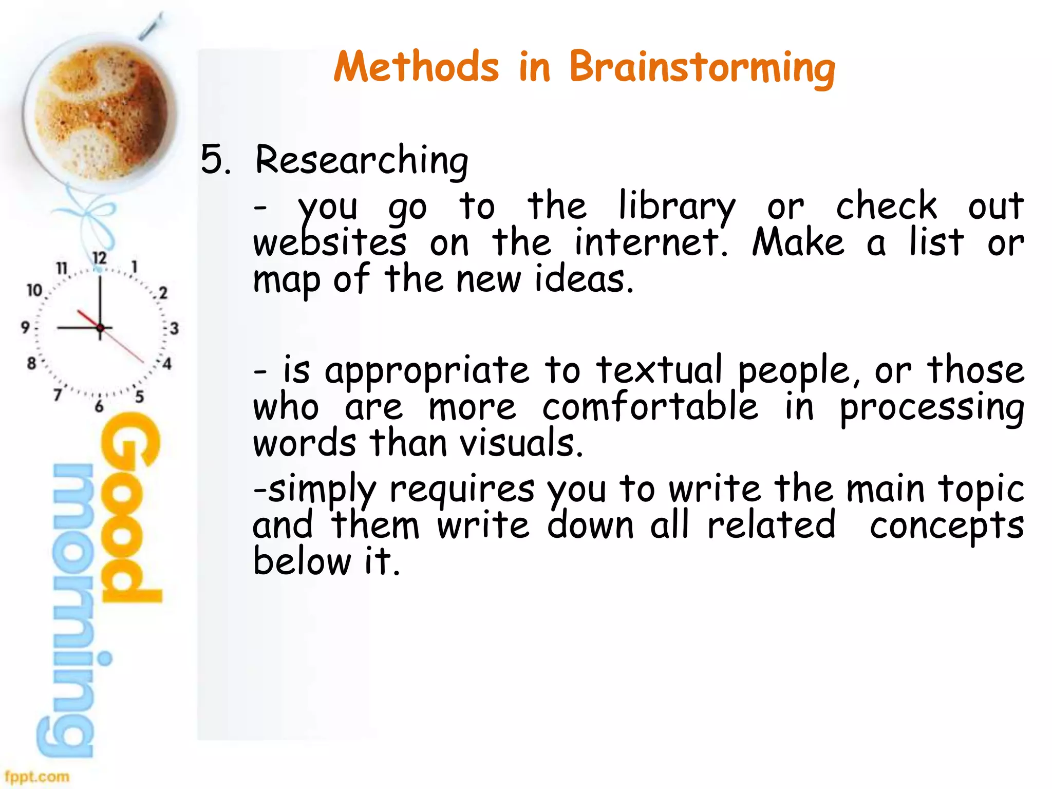 Methods in Brainstorming
5. Researching
- you go to the library or check out
websites on the internet. Make a list or
map of the new ideas.
- is appropriate to textual people, or those
who are more comfortable in processing
words than visuals.
-simply requires you to write the main topic
and them write down all related concepts
below it.
 