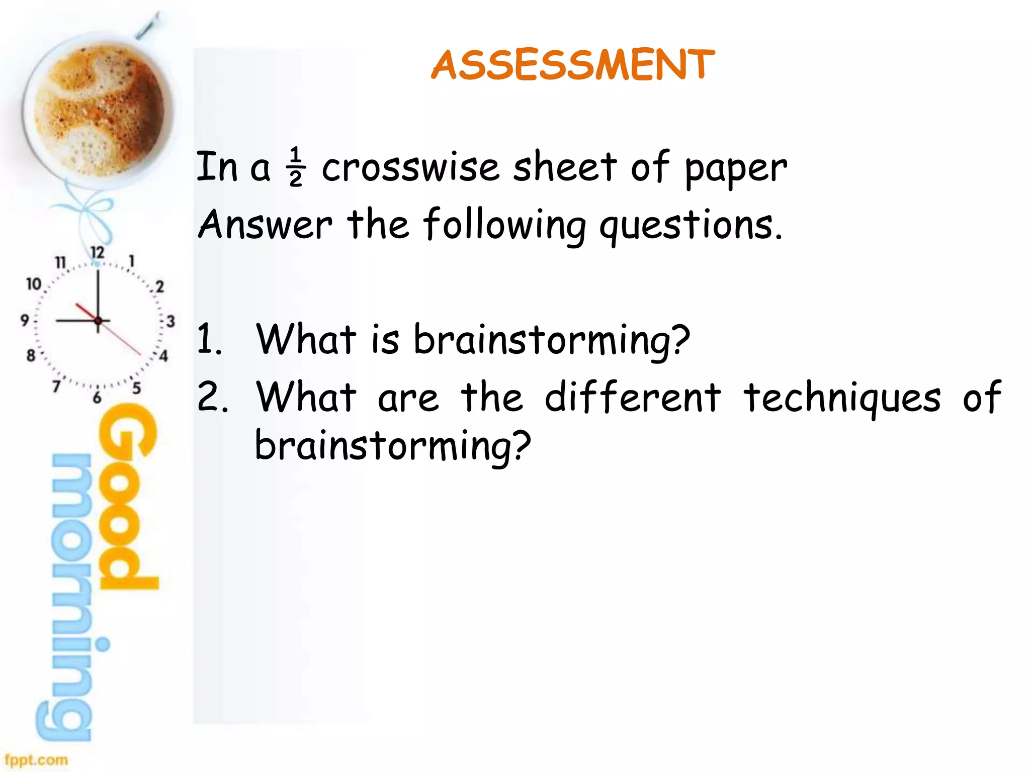ASSESSMENT
In a ½ crosswise sheet of paper
Answer the following questions.
1. What is brainstorming?
2. What are the different techniques of
brainstorming?
 