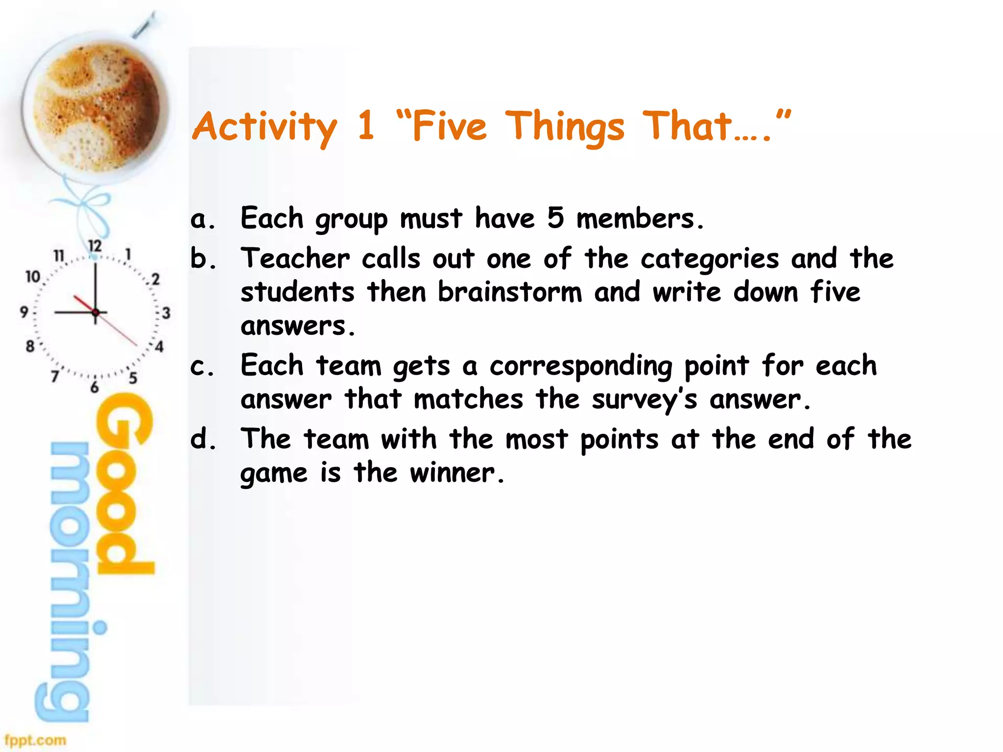 Activity 1 “Five Things That….”
a. Each group must have 5 members.
b. Teacher calls out one of the categories and the
students then brainstorm and write down five
answers.
c. Each team gets a corresponding point for each
answer that matches the survey’s answer.
d. The team with the most points at the end of the
game is the winner.
 