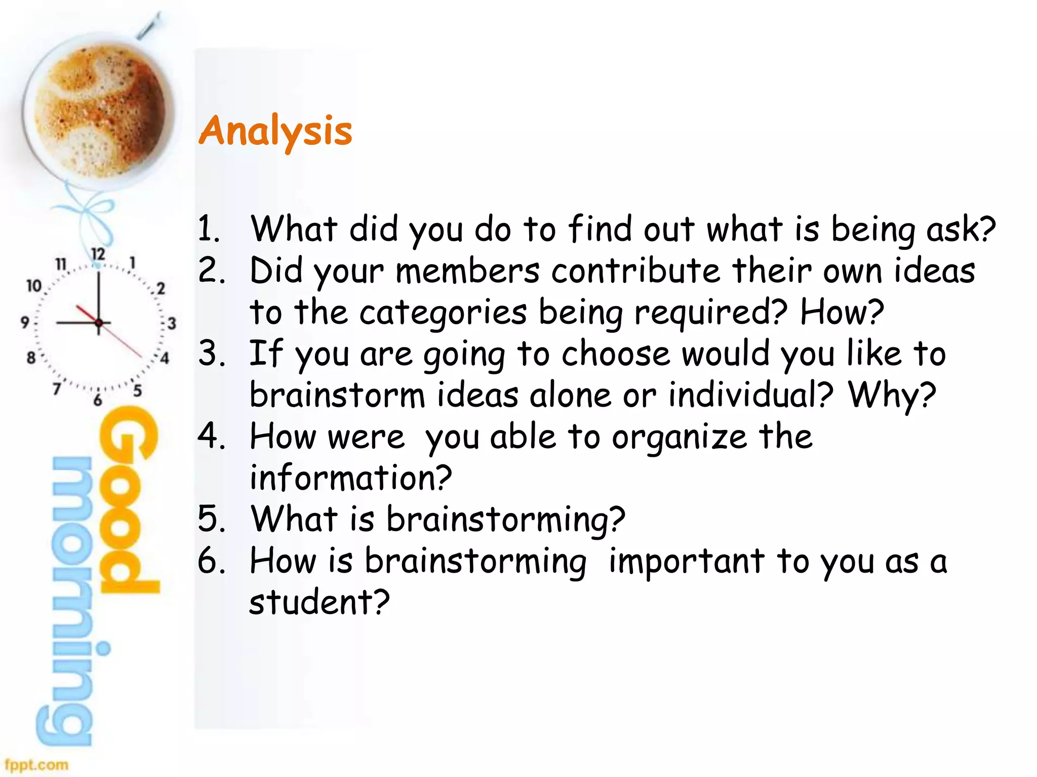 Analysis
1. What did you do to find out what is being ask?
2. Did your members contribute their own ideas
to the categories being required? How?
3. If you are going to choose would you like to
brainstorm ideas alone or individual? Why?
4. How were you able to organize the
information?
5. What is brainstorming?
6. How is brainstorming important to you as a
student?
 