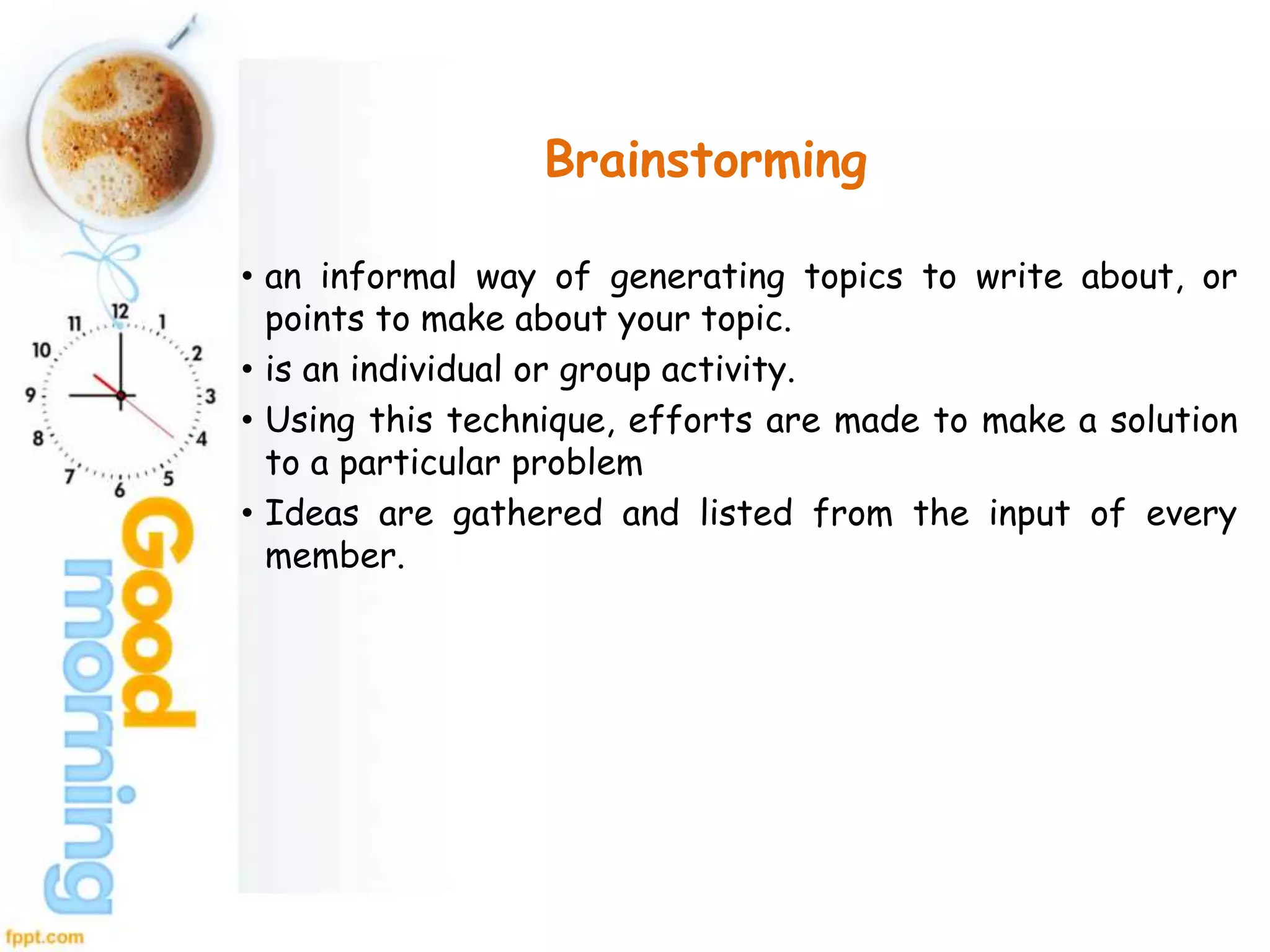 Brainstorming
• an informal way of generating topics to write about, or
points to make about your topic.
• is an individual or group activity.
• Using this technique, efforts are made to make a solution
to a particular problem
• Ideas are gathered and listed from the input of every
member.
 