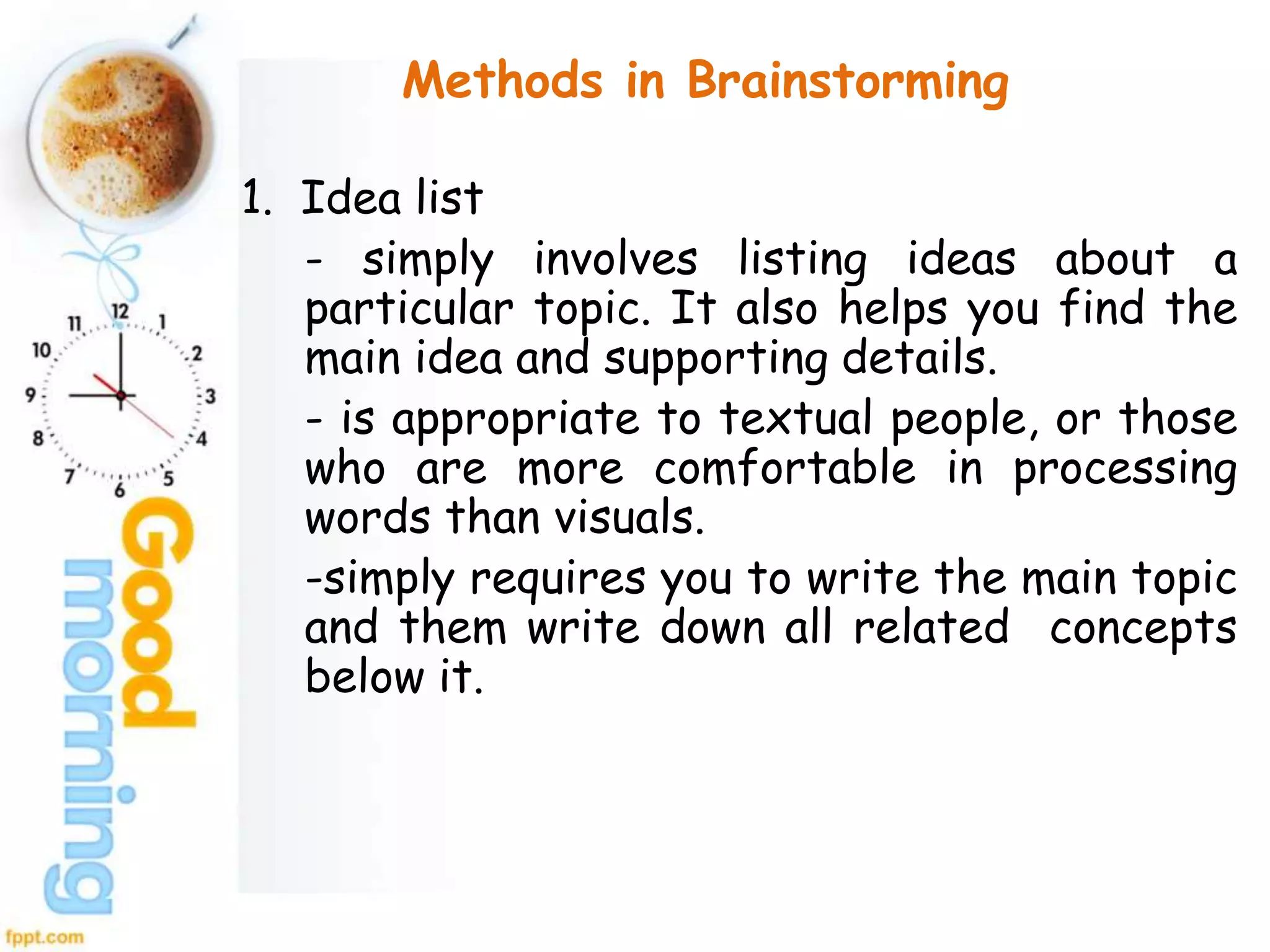 Methods in Brainstorming
1. Idea list
- simply involves listing ideas about a
particular topic. It also helps you find the
main idea and supporting details.
- is appropriate to textual people, or those
who are more comfortable in processing
words than visuals.
-simply requires you to write the main topic
and them write down all related concepts
below it.
 