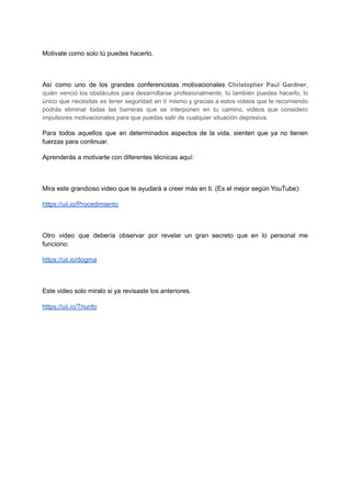 Motivate como solo tú puedes hacerlo.
Así como uno de los grandes conferencistas motivacionales Christopher Paul Gardner,
quién venció los obstáculos para desarrollarse profesionalmente, tú también puedes hacerlo, lo
único que necesitas es tener seguridad en tí mismo y gracias a estos videos que te recomiendo
podrás eliminar todas las barreras que se interponen en tu camino, videos que considero
impulsores motivacionales para que puedas salir de cualquier situación depresiva.
Para todos aquellos que en determinados aspectos de la vida, sienten que ya no tienen
fuerzas para continuar.
Aprenderás a motivarte con diferentes técnicas aquí:
Mira este grandioso video que te ayudará a creer más en ti. (Es el mejor según YouTube):
https://uii.io/Procedimiento
Otro video que debería observar por revelar un gran secreto que en lo personal me
funciono:
https://uii.io/dogma
Este video solo miralo si ya revisaste los anteriores.
https://uii.io/Triunfo
 