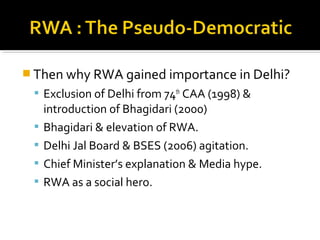  Then why RWA gained importance in Delhi?
 Exclusion of Delhi from 74th
CAA (1998) &
introduction of Bhagidari (2000)
 Bhagidari & elevation of RWA.
 Delhi Jal Board & BSES (2006) agitation.
 Chief Minister’s explanation & Media hype.
 RWA as a social hero.
 