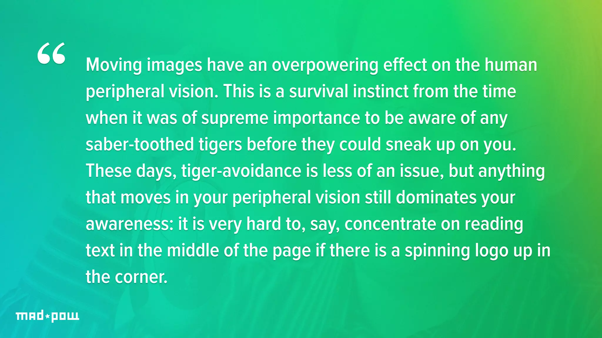 Moving images have an overpowering effect on the human 
peripheral vision. This is a survival instinct from the time 
when it was of supreme importance to be aware of any 
saber-toothed tigers before they could sneak up on you. 
These days, tiger-avoidance is less of an issue, but anything 
that moves in your peripheral vision still dominates your 
awareness: it is very hard to, say, concentrate on reading 
text in the middle of the page if there is a spinning logo up in 
the corner. 
“ 
 