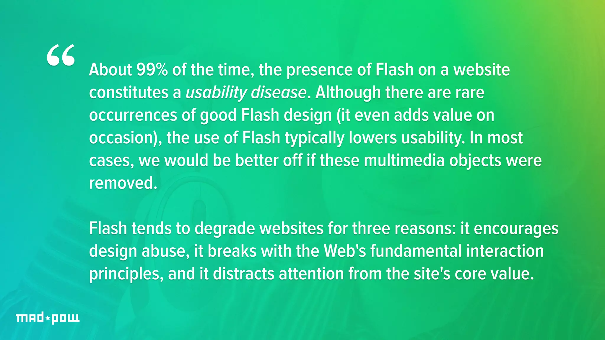 About 99% of the time, the presence of Flash on a website 
constitutes a usability disease. Although there are rare 
occurrences of good Flash design (it even adds value on 
occasion), the use of Flash typically lowers usability. In most 
cases, we would be better off if these multimedia objects were 
removed. 
! 
Flash tends to degrade websites for three reasons: it encourages 
design abuse, it breaks with the Web's fundamental interaction 
principles, and it distracts attention from the site's core value. 
“ 
 